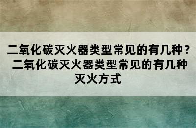 二氧化碳灭火器类型常见的有几种？ 二氧化碳灭火器类型常见的有几种灭火方式